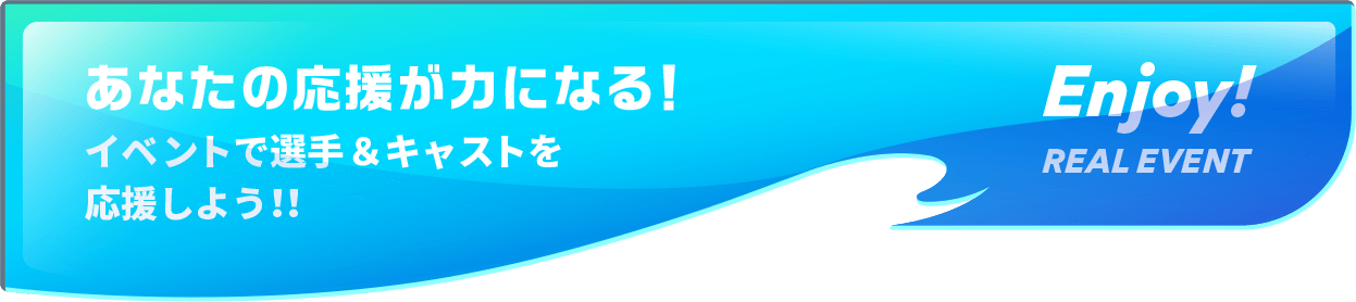 あなたの応援が力になる！イベントで選手＆キャストを応援しよう！！ Enjoy! REAL EVENT