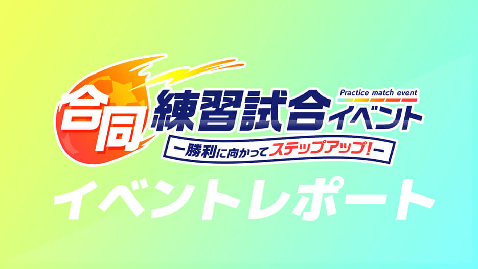 【イベントレポート】 合同練習試合イベント -勝利に向かってステップアップ!-